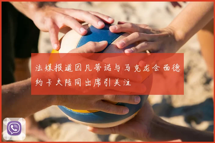 法媒报道因凡蒂诺与马克龙会面德约卡夫陪同出席引关注