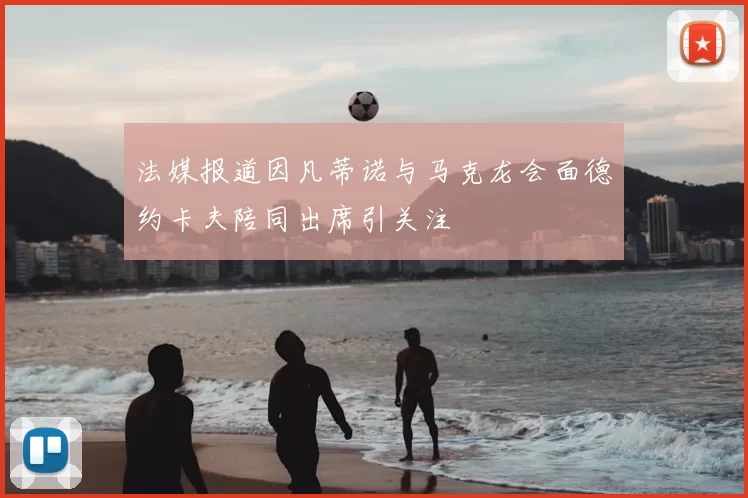 法媒报道因凡蒂诺与马克龙会面德约卡夫陪同出席引关注