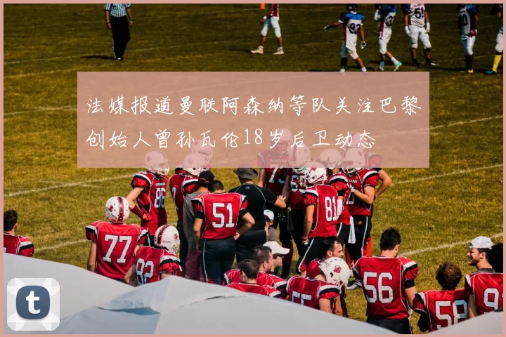 法媒报道曼联阿森纳等队关注巴黎创始人曾孙瓦伦18岁后卫动态