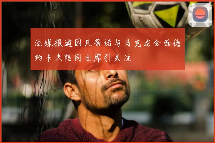 法媒报道因凡蒂诺与马克龙会面德约卡夫陪同出席引关注