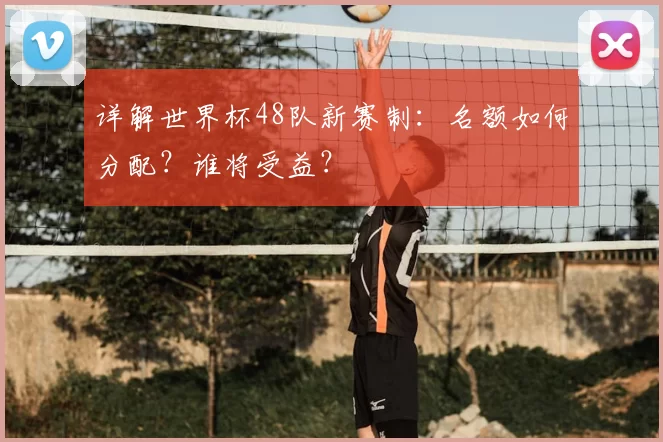 详解世界杯48队新赛制:名额如何分配?谁将受益?