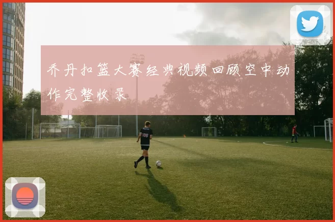 乔丹扣篮大赛经典视频回顾空中动作完整收录