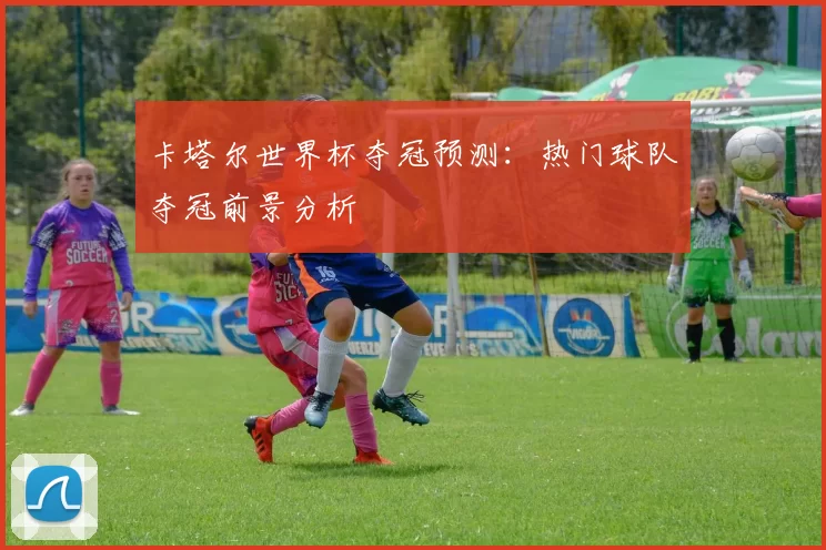 卡塔尔世界杯夺冠预测:热门球队夺冠前景分析