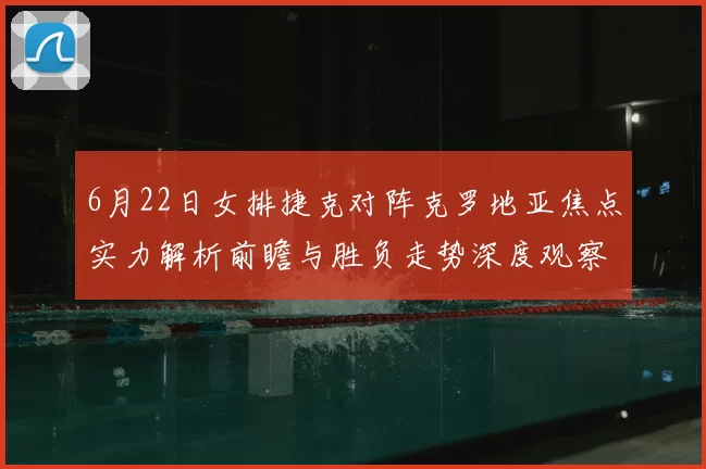 6月22日女排捷克对阵克罗地亚焦点实力解析前瞻与胜负走势深度观察