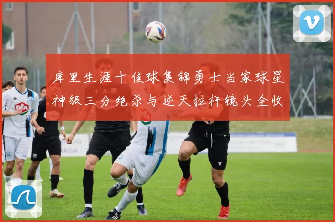 库里生涯十佳球集锦勇士当家球星神级三分绝杀与逆天拉杆镜头全收录