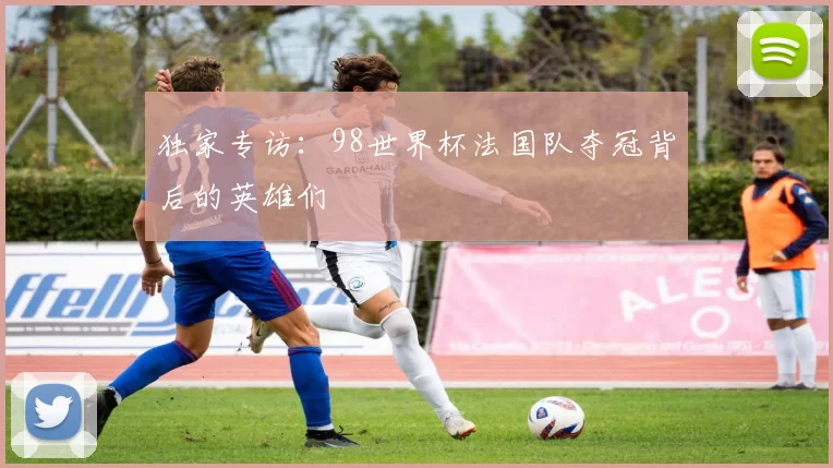独家专访:98世界杯法国队夺冠背后的英雄们