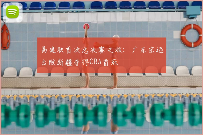 易建联首次总决赛之旅:广东宏远击败新疆夺得CBA首冠