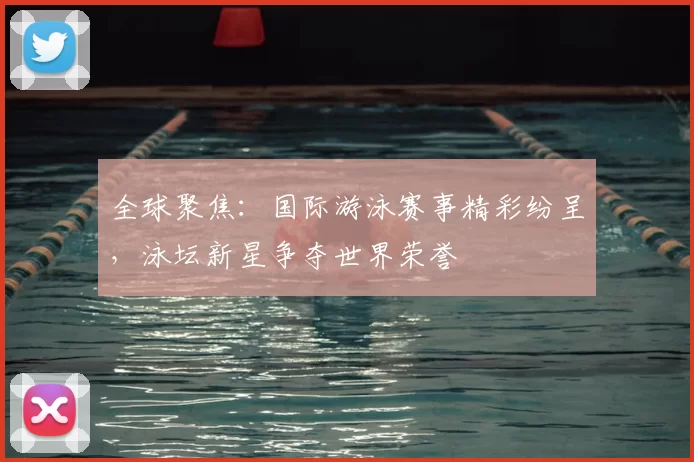 全球聚焦:国际游泳赛事精彩纷呈,泳坛新星争夺世界荣誉