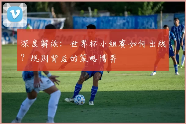 深度解读：世界杯小组赛如何出线？规则背后的策略博弈