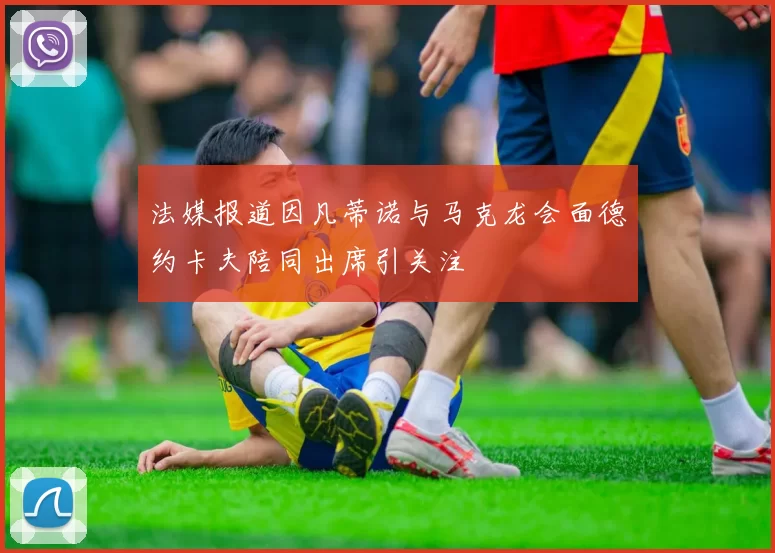 法媒报道因凡蒂诺与马克龙会面德约卡夫陪同出席引关注