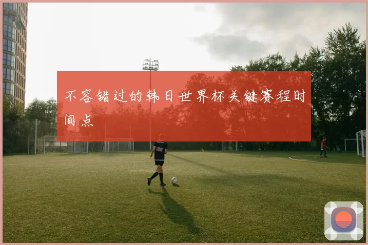 不容错过的韩日世界杯关键赛程时间点