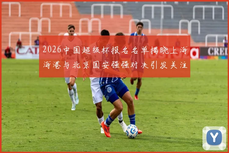 2026中国超级杯报名名单揭晓上海海港与北京国安强强对决引发关注